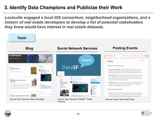 19
3. Identify Data Champions and Publicize their Work
Louisville engaged a local GIS consortium, neighborhood organizations, and a
listserv of real estate developers to develop a list of potential stakeholders
they knew would have interest in real estate datasets.
Source: Austin Open Data PortalSource: San Francisco Open Data Blog Source: San Francisco “DataSF” Twitter
Account
Blog Social Network Services Posting Events
Tools
 