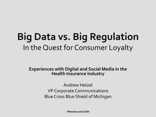 Big Data vs. Big Regulation
 In the Quest for Consumer Loyalty

  Experiences with Digital and Social Media in the
            Health Insurance Industry

                  Andrew Hetzel
          VP Corporate Communications
         Blue Cross Blue Shield of Michigan


                    #NewhouseGLDSM
 