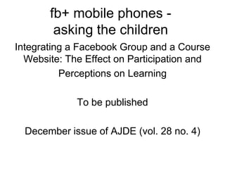 fb+ mobile phones - 
asking the children 
Integrating a Facebook Group and a Course 
Website: The Effect on Participation and 
Perceptions on Learning 
To be published 
December issue of AJDE (vol. 28 no. 4) 
 