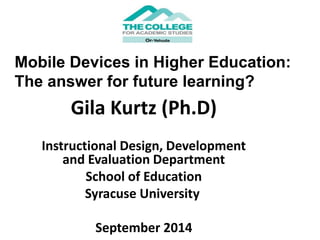 Mobile Devices in Higher Education: 
The answer for future learning? 
Gila Kurtz (Ph.D) 
Instructional Design, Development 
and Evaluation Department 
School of Education 
Syracuse University 
September 2014 
 
