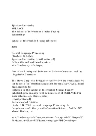 Syracuse University
SURFACE
The School of Information Studies Faculty
Scholarship
School of Information Studies (iSchool)
2001
Natural Language Processing
Elizabeth D. Liddy
Syracuse University, [email protected]
Follow this and additional works at:
http://surface.syr.edu/istpub
Part of the Library and Information Science Commons, and the
Linguistics Commons
This Book Chapter is brought to you for free and open access by
the School of Information Studies (iSchool) at SURFACE. It has
been accepted for
inclusion in The School of Information Studies Faculty
Scholarship by an authorized administrator of SURFACE. For
more information, please contact
[email protected]
Recommended Citation
Liddy, E.D. 2001. Natural Language Processing. In
Encyclopedia of Library and Information Science, 2nd Ed. NY.
Marcel Decker, Inc.
http://surface.syr.edu?utm_source=surface.syr.edu%2Fistpub%2
F63&utm_medium=PDF&utm_campaign=PDFCoverPages
 