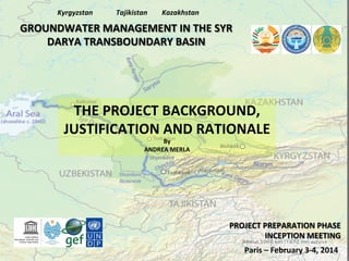 Kyrgyzstan	
  

Tajikistan	
  

Kazakhstan	
  

GROUNDWATER	
  MANAGEMENT	
  IN	
  THE	
  SYR	
  
DARYA	
  TRANSBOUNDARY	
  BASIN	
  

THE	
  PROJECT	
  BACKGROUND,	
  
JUSTIFICATION	
  AND	
  RATIONALE	
  
By	
  
ANDREA	
  MERLA	
  

PROJECT	
  PREPARATION	
  PHASE	
  
INCEPTION	
  MEETING	
  
Paris	
  –	
  February	
  3-­‐4,	
  2014	
  

 