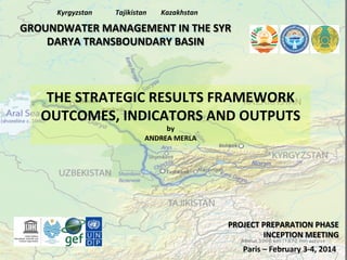 Kyrgyzstan	
  

Tajikistan	
  

Kazakhstan	
  

GROUNDWATER	
  MANAGEMENT	
  IN	
  THE	
  SYR	
  
DARYA	
  TRANSBOUNDARY	
  BASIN	
  

THE	
  STRATEGIC	
  RESULTS	
  FRAMEWORK	
  
OUTCOMES,	
  INDICATORS	
  AND	
  OUTPUTS	
  
by	
  	
  
ANDREA	
  MERLA	
  

PROJECT	
  PREPARATION	
  PHASE	
  
INCEPTION	
  MEETING	
  
Paris	
  –	
  February	
  3-­‐4,	
  2014	
  

 