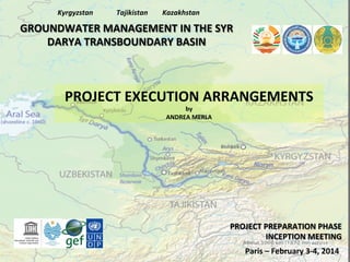 Kyrgyzstan	
  

Tajikistan	
  

Kazakhstan	
  

GROUNDWATER	
  MANAGEMENT	
  IN	
  THE	
  SYR	
  
DARYA	
  TRANSBOUNDARY	
  BASIN	
  

PROJECT	
  EXECUTION	
  ARRANGEMENTS	
  
by	
  
ANDREA	
  MERLA	
  

PROJECT	
  PREPARATION	
  PHASE	
  
INCEPTION	
  MEETING	
  
Paris	
  –	
  February	
  3-­‐4,	
  2014	
  

 