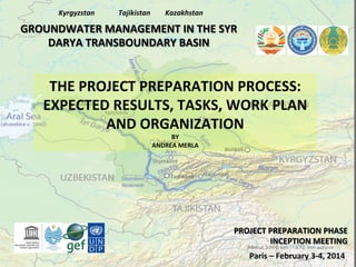 Kyrgyzstan	
  

Tajikistan	
  

Kazakhstan	
  

GROUNDWATER	
  MANAGEMENT	
  IN	
  THE	
  SYR	
  
DARYA	
  TRANSBOUNDARY	
  BASIN	
  

THE	
  PROJECT	
  PREPARATION	
  PROCESS:	
  
EXPECTED	
  RESULTS,	
  TASKS,	
  WORK	
  PLAN	
  
AND	
  ORGANIZATION	
  
BY	
  
ANDREA	
  MERLA	
  

PROJECT	
  PREPARATION	
  PHASE	
  
INCEPTION	
  MEETING	
  
Paris	
  –	
  February	
  3-­‐4,	
  2014	
  

 