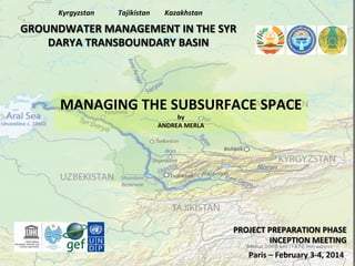 Kyrgyzstan	
  

Tajikistan	
  

Kazakhstan	
  

GROUNDWATER	
  MANAGEMENT	
  IN	
  THE	
  SYR	
  
DARYA	
  TRANSBOUNDARY	
  BASIN	
  

MANAGING	
  THE	
  SUBSURFACE	
  SPACE	
  
by	
  
ANDREA	
  MERLA	
  

PROJECT	
  PREPARATION	
  PHASE	
  
INCEPTION	
  MEETING	
  
Paris	
  –	
  February	
  3-­‐4,	
  2014	
  

 