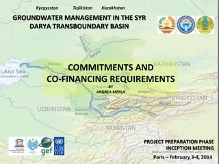 Kyrgyzstan	
  

Tajikistan	
  

Kazakhstan	
  

GROUNDWATER	
  MANAGEMENT	
  IN	
  THE	
  SYR	
  
DARYA	
  TRANSBOUNDARY	
  BASIN	
  

COMMITMENTS	
  AND	
  	
  
CO-­‐FINANCING	
  REQUIREMENTS	
  
BY	
  
ANDREA	
  MERLA	
  

PROJECT	
  PREPARATION	
  PHASE	
  
INCEPTION	
  MEETING	
  
Paris	
  –	
  February	
  3-­‐4,	
  2014	
  

 