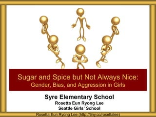 Syre Elementary School
Rosetta Eun Ryong Lee
Seattle Girls’ School
Sugar and Spice but Not Always Nice:
Gender, Bias, and Aggression in Girls
Rosetta Eun Ryong Lee (http://tiny.cc/rosettalee)
 