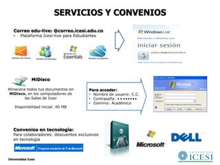 SERVICIOS Y CONVENIOS
   Correo edu-live: @correo.icesi.edu.co
   •   Plataforma Icesi-live para Estudiantes




              MiDisco

Almacena todos tus documentos en         Para acceder:
 MiDisco, en los computadores de         • Nombre de usuario: C.C.
        las Salas de Icesi               • Contraseña: • • • • • • • •
                                         • Dominio: Académico
    Disponibilidad inicial: 40 MB




   Convenios en tecnología:
   Para colaboradores: descuentos exclusivos
   en tecnología



Universidad Icesi
 