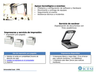 Apoyo tecnológico a eventos:
                                             •    Préstamo y configuración de software y Hardware
                                             •    Movimiento y entrega de equipos
                                             •    Seguimiento al evento
                                             •    Asistencia técnica a incidentes




                                                                           Servicio de escáner
                                                                     Digitalización de documentos con
                                                                              fines académicos

Impresoras y servicio de impresión:
• Impresión pre-pagada




             Uso de impresión pre-pagada:                                     Impresoras disponibles
 1. Solicitar el recibo en contabilidad (horario de             • 4 impresoras blanco y negro láser (3 en el tercer
    atención de caja)                                             piso, cubículo monitores; 1 en biblioteca)
 2. Instalar la impresora en el computador                      • 1 Impresora color láser (tercer piso cubículo
 3. Imprimir                                                      monitores)



Universidad Icesi - SYRI
 