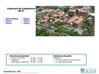 Cobertura de Inalámbrica
             Wi-Fi


• Sótano biblioteca        • Planta 3
• Planta 1                 • Planta 4
• Planta 2                 • Planta 5




        Horarios de atención:                  Puntos de atención:
        • Lunes a Viernes:     07:00 - 21:30   Edificio C:
        • Sábados:             07:00 - 17:00   • 3er Piso Cubículo de monitores
        • Domingos y Festivos: 09:00 - 13:00   • 3er Piso Oficina SYRI




Universidad Icesi - SYRI
 