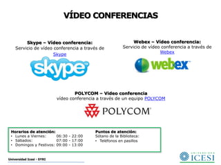 VÍDEO CONFERENCIAS


         Skype – Vídeo conferencia:                           Webex – Vídeo conferencia:
    Servicio de vídeo conferencia a través de            Servicio de vídeo conferencia a través de
                                                                          Webex
                      Skype




                                   POLYCOM – Video conferencia
                           vídeo conferencia a través de un equipo POLYCOM




 Horarios de atención:                     Puntos de atención:
 • Lunes a Viernes:     06:30 - 22:00      Sótano de la Biblioteca:
 • Sábados:             07:00 - 17:00      • Teléfonos en pasillos
 • Domingos y Festivos: 09:00 - 13:00


Universidad Icesi - SYRI
 