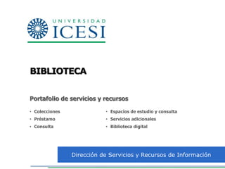 BIBLIOTECA


Portafolio de servicios y recursos

• Colecciones              • Espacios de estudio y consulta
• Préstamo                 • Servicios adicionales
• Consulta                 • Biblioteca digital




                Dirección de Servicios y Recursos de Información
 