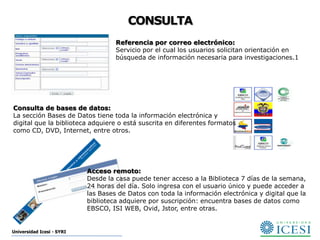 CONSULTA
                                    Referencia por correo electrónico:
                                    Servicio por el cual los usuarios solicitan orientación en
                                    búsqueda de información necesaria para investigaciones.1




Consulta de bases de datos:
La sección Bases de Datos tiene toda la información electrónica y
digital que la biblioteca adquiere o está suscrita en diferentes formatos
como CD, DVD, Internet, entre otros.




                           Acceso remoto:
                           Desde la casa puede tener acceso a la Biblioteca 7 días de la semana,
                           24 horas del día. Solo ingresa con el usuario único y puede acceder a
                           las Bases de Datos con toda la información electrónica y digital que la
                           biblioteca adquiere por suscripción: encuentra bases de datos como
                           EBSCO, ISI WEB, Ovid, Jstor, entre otras.


Universidad Icesi - SYRI
 