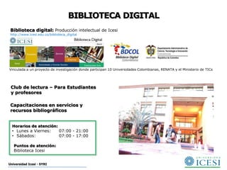 BIBLIOTECA DIGITAL
 Biblioteca digital: Producción intelectual de Icesi
 http://www.icesi.edu.co/biblioteca_digital




Vinculada a un proyecto de investigación donde participan 10 Universidades Colombianas, RENATA y el Ministerio de TICs




 Club de lectura – Para Estudiantes
 y profesores

 Capacitaciones en servicios y
 recursos bibliográficos


  Horarios de atención:
  • Lunes a Viernes:           07:00 - 21:00
  • Sábados:                   07:00 - 17:00

   Puntos de atención:
   Biblioteca Icesi


Universidad Icesi - SYRI
 