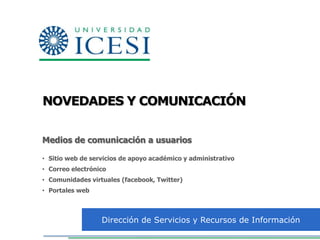 NOVEDADES Y COMUNICACIÓN


Medios de comunicación a usuarios

• Sitio web de servicios de apoyo académico y administrativo
• Correo electrónico
• Comunidades virtuales (facebook, Twitter)
• Portales web



                  Dirección de Servicios y Recursos de Información
 