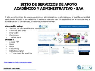 SITIO DE SERVICIOS DE APOYO
               ACADÉMICO Y ADMINISTRATIVO - SAA

 El sitio web Servicios de apoyo académico y administrativo, es el medio por el cual la comunidad
 Icesi puede acceder a los servicios y recursos ofrecidos por las dependencias administrativas y
 académicas de la Universidad. En el sitio puede encontrar:

 información sobre:
   • Sistema de información para estudiantes
   • Servicios de Correo
   • Impresión
   • Convenios,
   • … entre otros
 Enlaces a:
   • acceso FTP
   • Blogs
   • Foros
   • E-Learning
   • Biblioteca digital
   • … Y muchos más servicios




 http://www.icesi.edu.co/servicios_apoyo


Universidad Icesi - SYRI
 