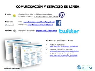 COMUNICACIÓN Y SERVICIO EN LÍNEA

  E-mail:             Correo SYRI: info-syri@listas.icesi.edu.co
                      Correo E-learning: e-learning@listas.icesi.edu.co


  Facebook            SYRI: www.facebook.com/Serv.Apoyo.Icesi
                      Biblioteca: www.facebook.com/biblioicesi


  Twitter:            Biblioteca en Twitter: twitter.com/BiblioIcesi




                                                        Portales de Servicios en Línea

                                                        •    Portal de profesores:
                                                             www.icesi.edu.co/servicios_profesores
                                                        •    Portal de estudiantes pregrado:
                                                             www.icesi.edu.co/servicios_estudiantes
                                                        •    Portal de egresados posgrado:
                                                             www.icesi.edu.co/servicios_postgrado




Universidad Icesi - SYRI
 