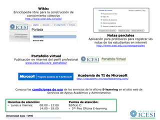 Wikis:
      Enciclopedia libre para la construcción de
               conocimiento colectivo
                 http://www.icesi.edu.co/wiki/




                                                                                  Notas parciales
                                                                 Aplicación para profesores para registrar las
                                                                     notas de los estudiantes en internet
                                                                       http://www.icesi.edu.co/notasparciales



                      Portafolio virtual
       Publicación en internet del perfil profesional
                 www.icesi.edu.co/e_portafolio/



                                                        Academia de TI de Microsoft
                                                        http://itacademy.microsoftelearning.com/



        Conozca las condiciones de uso de los servicios de la oficina E-learning en el sitio web de
                             Servicios de Apoyo Académico y Administrativo


 Horarios de atención:                            Puntos de atención:
 • Lunes a Viernes:   08:00 - 12:00               Edificio C:
                      14:00 - 18:00               • 2do Piso Oficina E-learning

Universidad Icesi - SYRI
 