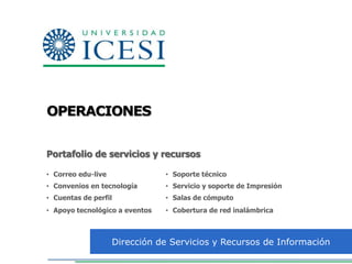 OPERACIONES


Portafolio de servicios y recursos

• Correo edu-live               • Soporte técnico
• Convenios en tecnología       • Servicio y soporte de Impresión
• Cuentas de perfil             • Salas de cómputo
• Apoyo tecnológico a eventos   • Cobertura de red inalámbrica



                    Dirección de Servicios y Recursos de Información
 