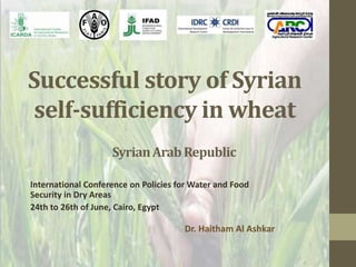 Successful story of Syrian
self-sufficiency in wheat
International Conference on Policies for Water and Food
Security in Dry Areas
24th to 26th of June, Cairo, Egypt
Dr. Haitham Al Ashkar
SyrianArabRepublic
 