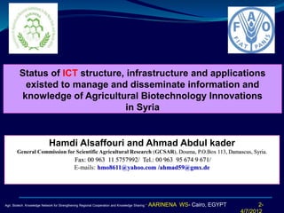 Status of ICT structure, infrastructure and applications 
existed to manage and disseminate information and 
knowledge of Agricultural Biotechnology Innovations 
in Syria 
Hamdi Alsaffouri and Ahmad Abdul kader 
General Commission for Scientific Agricultural Research (GCSAR), Douma, P.O.Box 113, Damascus, Syria. 
Fax: 00 963 11 5757992/ Tel.: 00 963 95 674 9 671/ 
E-mails: hmo8611@yahoo.com /ahmad59@gmx.de 
2- 
4/7/2012 
Agri. Biotech. Knowledge Network for Strengthening Regional Cooperation and Knowledge Sharing.” AARINENA WS- Cairo, EGYPT 
 