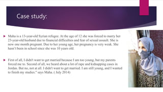 Case study:
 Maha is a 13-year-old Syrian refugee. At the age of 12 she was forced to marry her
23-year-old husband due to financial difficulties and fear of sexual assault. She is
now one month pregnant. Due to her young age, her pregnancy is very weak. She
hasn’t been in school since she was 10 years old.
 First of all, I didn't want to get married because I am too young, but my parents
forced me to. Second of all, we heard about a lot of rape and kidnapping cases in
Jordan. But no, not at all. I didn't want to get married. I am still young, and I wanted
to finish my studies." says Maha. ( July 2014)
 
