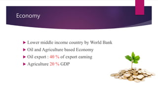 Economy
 Lower middle income country by World Bank
 Oil and Agriculture based Economy
 Oil export : 40 % of export earning
 Agriculture 20 % GDP
 