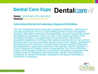 Dental Care Expo Dates:  14-16th April 2011, April 2012 Website:  www.dentalcaresyria.com International Dental and Laboratory Equipment Exhibition  The International Dental and Laboratory Equipment Exhibition - Dentalcare is annually organized to serve as a focal meeting event for local and regional specialists and traders working in the dental field, aiming to support the dental and laboratory equipments sector and cater to the region’s growing needs. Dentalcare provides a real opportunity to many local and international specialized companies to introduce their products and services to vast numbers of visitors which are keen to explore all that is new in this industry. Dentalcare is distinguished by the fact that it annually attracts dentists and lab technicians, who participate in specialized conferences that coincide with the exhibition i.e. ‘Fourth Congress on Dentistry’ which is organized by The Office of Dentistry Practice of the Faculty of Dentistry at Damascus University in cooperation with Arabian Group for Exhibitions and Conferences, and the ‘Third Scientific Conference for Dental Technicians’ organized by the Syrian Committee of Technicians in Damascus.  