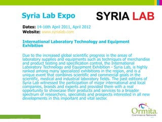 Syria Lab Expo Dates:  14-16th April 2011, April 2012 Website:  www.syrialab.com International Laboratory Technology and Equipment Exhibition  Due to the increased global scientific progress in the areas of laboratory supplies and equipments such as techniques of merchandise and product testing and specification control, the International Laboratory Technology and Equipment Exhibition - Syria Lab, is highly ranked among many specialized exhibitions in the region, and is a unique event that combines scientific and commercial goals in the scientific, medical and industrial laboratory fields. The past editions of Syria Lab witnessed the participation of major international and local companies, brands and experts and provided them with a real opportunity to showcase their products and services to a broader spectrum of researchers, specialists and prospects interested in all new developments in this important and vital sector.  