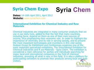 Syria Chem Expo Dates:  14-16th April 2011, April 2012 Website:  www.syriachem.com International Exhibition for Chemical Industry and Raw Materials  Chemical industries are integrated in many consumer products that we use in our daily lives, added to that the fact that many countries, including Syria, depend on them as one of their main sources of income, thus emphasizing their economic role. In order to highlight the importance of chemistry and its role in serving society, and to present the most important technologies and inventions in this vital sector, Arabian Group for Exhibitions and Conferences organizes one of the most important specialized exhibitions, The International Exhibition for Chemical Industries and R aw Materials - Syria Chem. The exhibition is considered a main reference for parties and individuals searching for major local and international companies in the field of chemical industries, providing all what is new in this field. It is also a platform for participating exhibitors to promote their products among local and Arab visitors.  