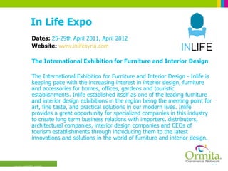 In Life Expo Dates:  25-29th April 2011, April 2012 Website:  www.inlifesyria.com The International Exhibition for Furniture and Interior Design  The International Exhibition for Furniture and Interior Design - Inlife is keeping pace with the increasing interest in interior design, furniture and accessories for homes, offices, gardens and touristic establishments. Inlife established itself as one of the leading furniture and interior design exhibitions in the region being the meeting point for art, fine taste, and practical solutions in our modern lives. Inlife provides a great opportunity for specialized companies in this industry to create long term business relations with importers, distributors, architectural companies, interior design companies and CEOs of tourism establishments through introducing them to the latest innovations and solutions in the world of furniture and interior design.  