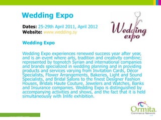 Wedding Expo Dates:  25-29th April 2011, April 2012 Website:  www.wedding.sy Wedding Expo  Wedding Expo experiences renewed success year after year, and is an event where arts, tradition and creativity combine; represented by topnotch Syrian and international companies and brands specialized in wedding planning and in providing products and services varying from Invitation Cards, Décor Specialists, Flower Arrangements, Bakeries, Light and Sound Specialists, and Bridal Salons to the finest Designer Fashion Houses, Bridals Haute Couture, Jewelers and Watches, Banks and Insurance companies. Wedding Expo is distinguished by accompanying activities and shows, and the fact that it is held simultaneously with Inlife exhibition.  