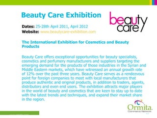 Beauty Care Exhibition Dates:  25-28th April 2011, April 2012 Website:  www.beautycare-exhibition.com The International Exhibition for Cosmetics and Beauty Products  Beauty Care offers exceptional opportunities for beauty specialists, cosmetics and perfumery manufacturers and suppliers targeting the emerging demand for the products of those industries in the Syrian and Middle Eastern markets, which have witnessed an annual growth rate of 12% over the past three years. Beauty Care serves as a rendezvous point for foreign companies to meet with local manufacturers that produce authentic and original products, in addition to traders, agents, distributors and even end users. The exhibition attracts major players in the world of beauty and cosmetics that are keen to stay up to date with the latest trends and techniques, and expand their market share in the region.  