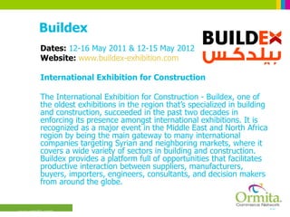 Buildex Dates:  12-16 May 2011 & 12-15 May 2012 Website:  www.buildex-exhibition.com International Exhibition for Construction  The International Exhibition for Construction - Buildex, one of the oldest exhibitions in the region that’s specialized in building and construction, succeeded in the past two decades in enforcing its presence amongst international exhibitions. It is recognized as a major event in the Middle East and North Africa region by being the main gateway to many international companies targeting Syrian and neighboring markets, where it covers a wide variety of sectors in building and construction. Buildex provides a platform full of opportunities that facilitates productive interaction between suppliers, manufacturers, buyers, importers, engineers, consultants, and decision makers from around the globe.  