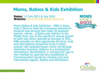 Moms, Babies & Kids Exhibition Dates:  1-5 July 2011 & July 2012 Website:  www.momsbabiesandkids.com Moms Babies & Kids Exhibition - MBK is being held in Syria to meet the increasing demand on products and services that relate to pregnant women, infants , children and mothers in the Middle East, due to the significant annual growth of birth rate which reached an average of 20%. MBK provides an ideal opportunity for local, Arab and international companies to be in direct contact with targeted buyers which will develop interactive business relations in a professional atmosphere. Nevertheless, it will pave the way to new markets by opening new possibilities of franchising their brands by meeting local and international agents, dealers and distributors.  