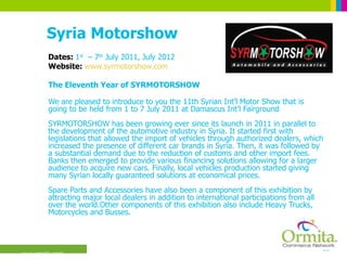 Syria Motorshow Dates:  1 st   – 7 th  July 2011, July 2012 Website:  www.syrmotorshow.com The Eleventh Year of SYRMOTORSHOW We are pleased to introduce to you the 11th Syrian Int’l Motor Show that is going to be held from 1 to 7 July 2011 at Damascus Int’l Fairground SYRMOTORSHOW has been growing ever since its launch in 2011 in parallel to the development of the automotive industry in Syria. It started first with legislations that allowed the import of vehicles through authorized dealers, which increased the presence of different car brands in Syria. Then, it was followed by a substantial demand due to the reduction of customs and other import fees. Banks then emerged to provide various financing solutions allowing for a larger audience to acquire new cars. Finally, local vehicles production started giving many Syrian locally guaranteed solutions at economical prices. Spare Parts and Accessories have also been a component of this exhibition by attracting major local dealers in addition to international participations from all over the world.Other components of this exhibition also include Heavy Trucks, Motorcycles and Busses.  