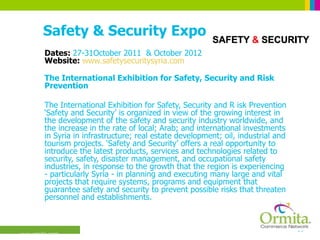 Safety & Security Expo Dates:  27-31October 2011  & October 2012 Website:  www.safetysecuritysyria.com The International Exhibition for Safety, Security and Risk Prevention  The International Exhibition for Safety, Security and R isk Prevention ‘Safety and Security’ is organized in view of the growing interest in the development of the safety and security industry worldwide, and the increase in the rate of local; Arab; and international investments in Syria in infrastructure; real estate development; oil, industrial and tourism projects. ‘Safety and Security’ offers a real opportunity to introduce the latest products, services and technologies related to security, safety, disaster management, and occupational safety industries, in response to the growth that the region is experiencing - particularly Syria - in planning and executing many large and vital projects that require systems, programs and equipment that guarantee safety and security to prevent possible risks that threaten personnel and establishments.  