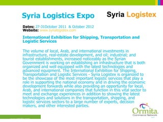Syria Logistics Expo Dates:  27-31October 2011  & October 2012 Website:  www.syrialogistex.com International Exhibition for Shipping, Transportation and Logistic Services  The volume of local, Arab, and international investments in infrastructure, real-estate development, and oil; industrial; and tourist establishments, increased noticeably as the Syrian Government is working on establishing an infrastructure that is both organized and well equipped with the latest technologies and advanced equipment. The International Exhibition for Shipping, Transportation and Logistic Services - Syria Logistex is organized to be the showcase of the most important logistic services that play a role in supporting the national economy and in driving the economic development forwards while also providing an opportunity for local, Arab, and international companies that function in this vital sector to meet and exchange experiences in addition to showing the latest technologies and solutions in the transportation, shipping, and logistic services sectors to a large number of experts, decision makers, and other interested parties.  