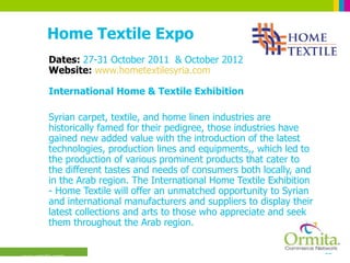 Home Textile Expo Dates:  27-31 October 2011  & October 2012 Website:  www.hometextilesyria.com International Home & Textile Exhibition Syrian carpet, textile, and home linen industries are historically famed for their pedigree, those industries have gained new added value with the introduction of the latest technologies, production lines and equipments,, which led to the production of various prominent products that cater to the different tastes and needs of consumers both locally, and in the Arab region. The International Home Textile Exhibition - Home Textile will offer an unmatched opportunity to Syrian and international manufacturers and suppliers to display their latest collections and arts to those who appreciate and seek them throughout the Arab region.  
