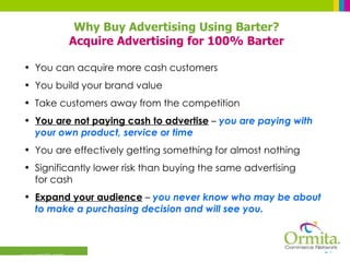 You can acquire more cash customers You build your brand value Take customers away from the competition You are not paying cash to advertise  –  you are paying with your own product, service or time You are effectively getting something for almost nothing Significantly lower risk than buying the same advertising  for cash Expand your audience  –  you never know who may be about to make a purchasing decision and will see you. Why Buy Advertising Using Barter? Acquire Advertising for 100% Barter 