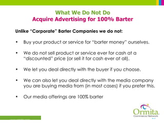 What We Do Not Do Acquire Advertising for 100% Barter Unlike “Corporate” Barter Companies we do not:  Buy your product or service for “barter money” ourselves. We do not sell product or service ever for cash at a “discounted” price (or sell it for cash ever at all). We let you deal directly with the buyer if you choose. We can also let you deal directly with the media company you are buying media from (in most cases) if you prefer this. Our media offerings are 100% barter 