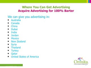 We can give you advertising in:  Australia Canada China Dubai India Jordan Mexico New Zealand Syria Thailand Turkey Qatar United States of America Where You Can Get Advertising Acquire Advertising for 100% Barter 