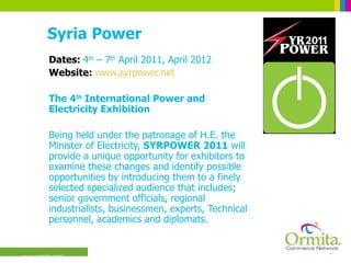 Syria Power Dates:  4 th  – 7 th  April 2011, April 2012 Website:  www.syrpower.net The 4 th  International Power and Electricity Exhibition Being held under the patronage of H.E. the Minister of Electricity,  SYRPOWER 2011  will provide a unique opportunity for exhibitors to examine these changes and identify possible opportunities by introducing them to a finely selected specialized audience that includes; senior government officials, regional industrialists, businessmen, experts, Technical personnel, academics and diplomats.  