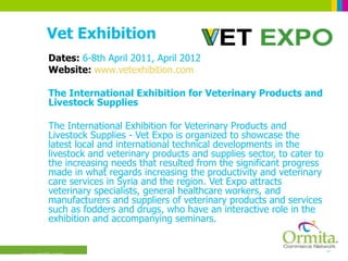 Vet Exhibition Dates:  6-8th April 2011, April 2012 Website:  www.vetexhibition.com The International Exhibition for Veterinary Products and Livestock Supplies  The International Exhibition for Veterinary Products and Livestock Supplies - Vet Expo is organized to showcase the latest local and international technical developments in the livestock and veterinary products and supplies sector, to cater to the increasing needs that resulted from the significant progress made in what regards increasing the productivity and veterinary care services in Syria and the region. Vet Expo attracts veterinary specialists, general healthcare workers, and manufacturers and suppliers of veterinary products and services such as fodders and drugs, who have an interactive role in the exhibition and accompanying seminars.  