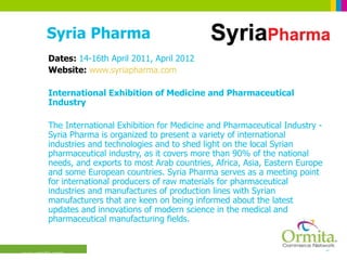 Syria Pharma Dates:  14-16th April 2011, April 2012 Website:  www.syriapharma.com International Exhibition of Medicine and Pharmaceutical Industry  The International Exhibition for Medicine and Pharmaceutical Industry - Syria Pharma is organized to present a variety of international industries and technologies and to shed light on the local Syrian pharmaceutical industry, as it covers more than 90% of the national needs, and exports to most Arab countries, Africa, Asia, Eastern Europe and some European countries. Syria Pharma serves as a meeting point for international producers of raw materials for pharmaceutical industries and manufactures of production lines with Syrian manufacturers that are keen on being informed about the latest updates and innovations of modern science in the medical and pharmaceutical manufacturing fields.  