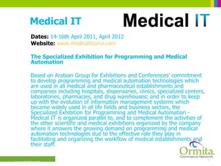 Medical IT Dates:  14-16th April 2011, April 2012 Website:  www.medicalitsyria.com The Specialized Exhibition for Programming and Medical Automation  Based on Arabian Group for Exhibitions and Conferences’ commitment to develop programming and medical automation technologies which are used in all medical and pharmaceutical establishments and companies including hospitals, dispensaries, clinics, specialized centers, laboratories, pharmacies, and drug warehouses; and in order to keep up with the evolution of information management systems which became widely used in all life fields and business sectors, the Specialized Exhibition for Programming and Medical Automation - Medical IT is organized parallel to, and to complement the activities of the other scientific and medical exhibitions organized by the company where it answers the growing demand on programming and medical automation technologies due to the effective role they play in facilitating and organizing the workflow of medical establishments and their staff.  