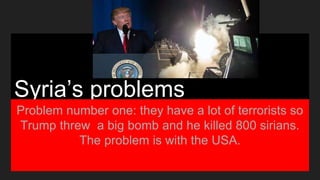 Syria’s problems
Problem number one: they have a lot of terrorists so
Trump threw a big bomb and he killed 800 sirians.
The problem is with the USA.
 