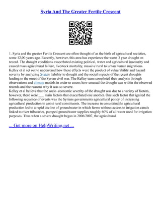 Syria And The Greater Fertile Crescent
1. Syria and the greater Fertile Crescent are often thought of as the birth of agricultural societies,
some 12,00 years ago. Recently, however, this area has experience the worst 3 year drought on
record. The drought conditions exacerbated existing political, water and agricultural insecurity and
caused mass agricultural failure, livestock mortality, massive rural to urban human migrations.
Kelley et al set out to understand how these effects were the product of vulnerability and hazard
severity by analyzing Syria's liability to drought and the social impacts of the recent droughts
leading to the onset of the Syrian civil war. The Kelley team completed their analysis through
observations and climate models in order to assess how unusual the drought was within the observed
records and the reasons why it was so severe.
Kelley et al believe that the socio–economic severity of the drought was due to a variety of factors,
however, there were ___ main factors that exacerbated one another. One such factor that ignited the
following sequence of events was the Syrians governments agricultural policy of increasing
agricultural production to assist rural constituents. The increase in unsustainable agricultural
production led to a rapid decline of groundwater in which farms without access to irrigation canals
linked to river tributaries, pumped groundwater supplies roughly 60% of all water used for irrigation
purposes. Thus when a severe drought began in 2006/2007, the agricultural
... Get more on HelpWriting.net ...
 