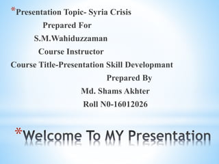 *
*Presentation Topic- Syria Crisis
Prepared For
S.M.Wahiduzzaman
Course Instructor
Course Title-Presentation Skill Developmant
Prepared By
Md. Shams Akhter
Roll N0-16012026
 